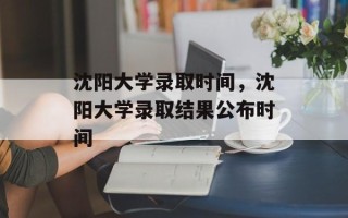 沈阳大学录取时间，沈阳大学录取结果公布时间