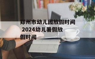 郑州市幼儿园放假时间 2024幼儿暑假放假时间