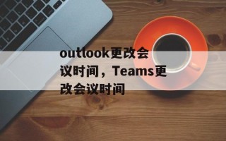 outlook更改会议时间，Teams更改会议时间