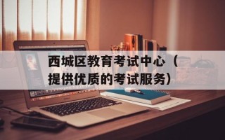 西城区教育考试中心（提供优质的考试服务）
