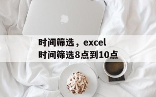 时间筛选，excel时间筛选8点到10点