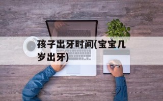 孩子出牙时间(宝宝几岁出牙)