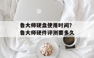 鲁大师硬盘使用时间？鲁大师硬件评测要多久
