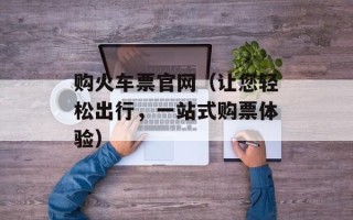 购火车票官网（让您轻松出行，一站式购票体验）