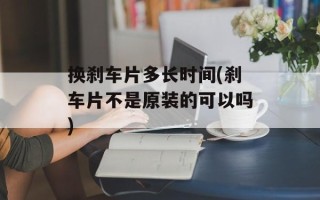 换刹车片多长时间(刹车片不是原装的可以吗)