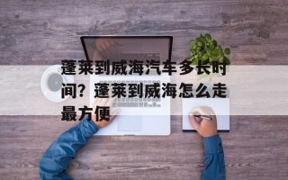 蓬莱到威海汽车多长时间？蓬莱到威海怎么走最方便