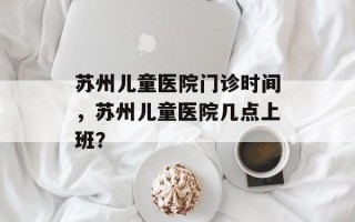 苏州儿童医院门诊时间，苏州儿童医院几点上班？