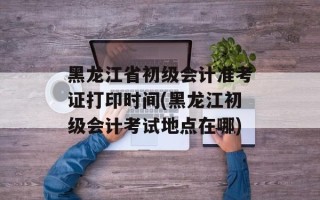 黑龙江省初级会计准考证打印时间(黑龙江初级会计考试地点在哪)