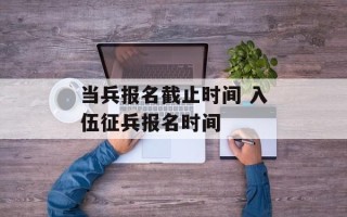 当兵报名截止时间 入伍征兵报名时间