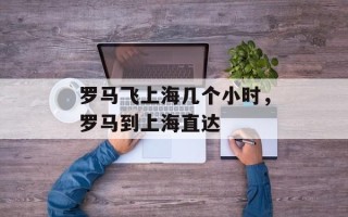 罗马飞上海几个小时，罗马到上海直达