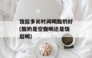 饭后多长时间喝酸奶好(酸奶是空腹喝还是饭后喝)