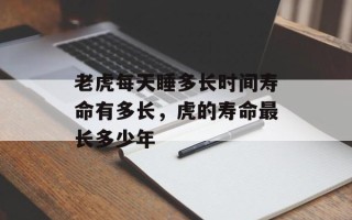 老虎每天睡多长时间寿命有多长，虎的寿命最长多少年