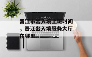晋江市出入境上班时间，晋江出入境服务大厅在哪里