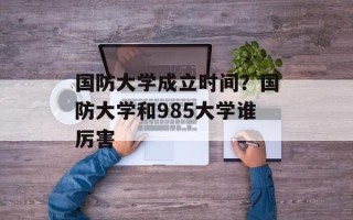 国防大学成立时间？国防大学和985大学谁厉害