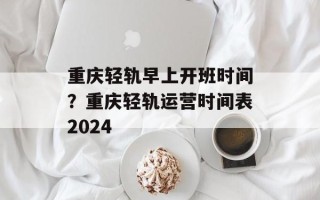 重庆轻轨早上开班时间？重庆轻轨运营时间表2024
