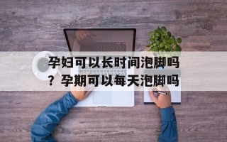孕妇可以长时间泡脚吗？孕期可以每天泡脚吗