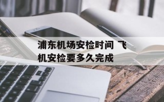 浦东机场安检时间 飞机安检要多久完成