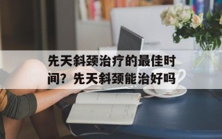 先天斜颈治疗的最佳时间？先天斜颈能治好吗