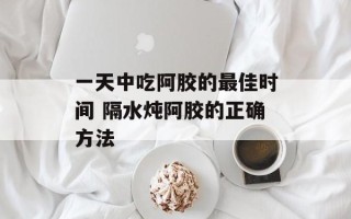 一天中吃阿胶的最佳时间 隔水炖阿胶的正确方法