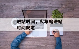进站时间，火车站进站时间规定