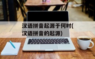 汉语拼音起源于何时(汉语拼音的起源)