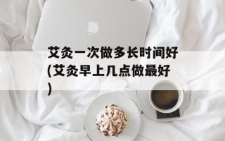 艾灸一次做多长时间好(艾灸早上几点做最好)