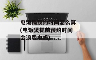 电饭锅预约时间怎么算(电饭煲提前预约时间会浪费电吗)