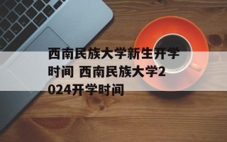 西南民族大学新生开学时间 西南民族大学2024开学时间