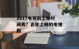 2017电视剧上映时间表？去年上映的电视剧