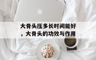 大骨头压多长时间能好，大骨头的功效与作用