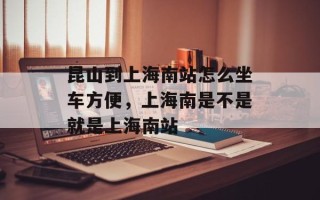 昆山到上海南站怎么坐车方便，上海南是不是就是上海南站