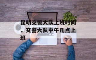 昆明交警大队上班时间，交警大队中午几点上班