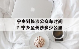 宁乡到长沙公交车时间？宁乡至长沙多少公里