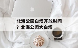 北海公园白塔开放时间？北海公园大白塔