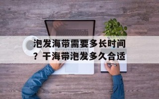 泡发海带需要多长时间？干海带泡发多久合适
