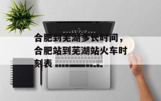 合肥到芜湖多长时间，合肥站到芜湖站火车时刻表