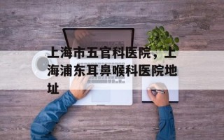 上海市五官科医院，上海浦东耳鼻喉科医院地址