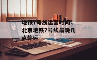 地铁7号线运营时间，北京地铁7号线最晚几点停运