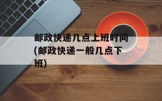 邮政快递几点上班时间(邮政快递一般几点下班)