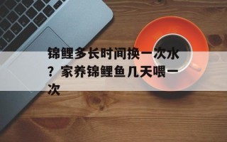 锦鲤多长时间换一次水？家养锦鲤鱼几天喂一次