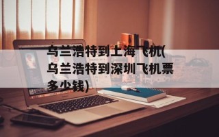 乌兰浩特到上海飞机(乌兰浩特到深圳飞机票多少钱)