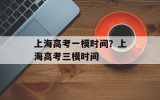 上海高考一模时间？上海高考三模时间