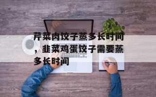 芹菜肉饺子蒸多长时间，韭菜鸡蛋饺子需要蒸多长时间