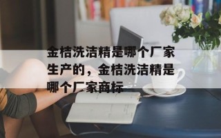 金桔洗洁精是哪个厂家生产的，金桔洗洁精是哪个厂家商标
