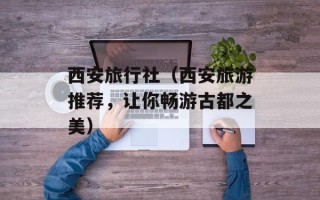 西安旅行社（西安旅游推荐，让你畅游古都之美）