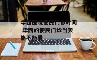华西医院便民门诊时间 华西的便民门诊当天能不能看