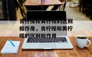 青柠檬和黄柠檬的区别和作用，青柠檬和黄柠檬的区别和作用