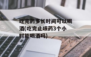 吃完药多长时间可以喝酒(吃完止咳药3个小时能喝酒吗)