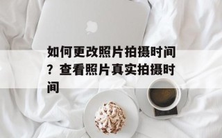 如何更改照片拍摄时间？查看照片真实拍摄时间