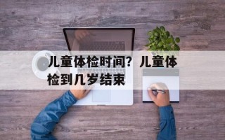儿童体检时间？儿童体检到几岁结束